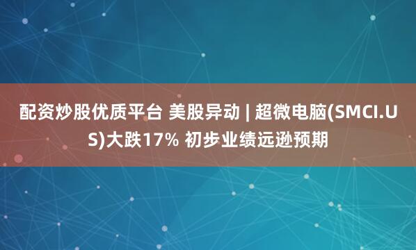 配资炒股优质平台 美股异动 | 超微电脑(SMCI.US)大跌17% 初步业绩远逊预期