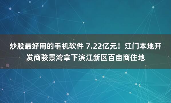 炒股最好用的手机软件 7.22亿元！江门本地开发商骏景湾拿下滨江新区百亩商住地