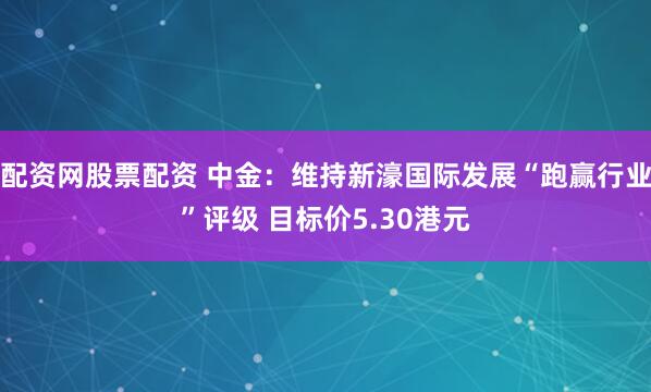 配资网股票配资 中金：维持新濠国际发展“跑赢行业”评级 目标价5.30港元