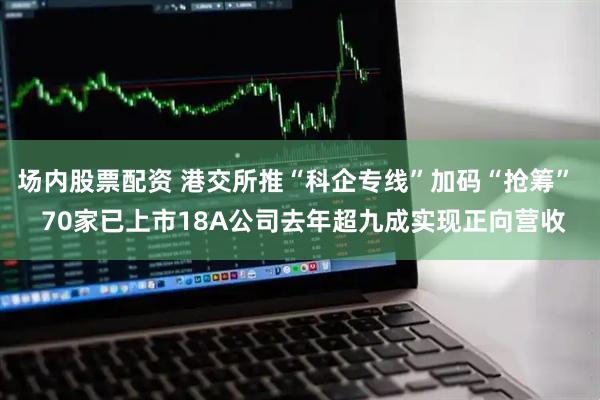 场内股票配资 港交所推“科企专线”加码“抢筹”  70家已上市18A公司去年超九成实现正向营收