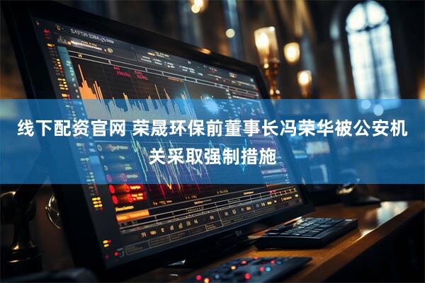 线下配资官网 荣晟环保前董事长冯荣华被公安机关采取强制措施