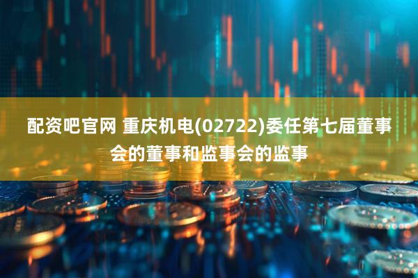 配资吧官网 重庆机电(02722)委任第七届董事会的董事和监事会的监事