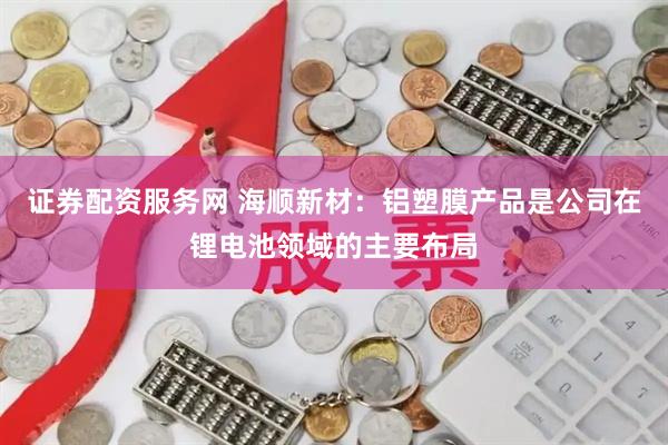 证券配资服务网 海顺新材：铝塑膜产品是公司在锂电池领域的主要布局