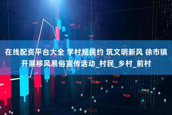 在线配资平台大全 学村规民约 筑文明新风 徐市镇开展移风易俗宣传活动_村民_乡村_前村