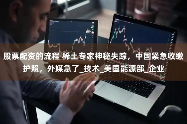 股票配资的流程 稀土专家神秘失踪，中国紧急收缴护照，外媒急了_技术_美国能源部_企业
