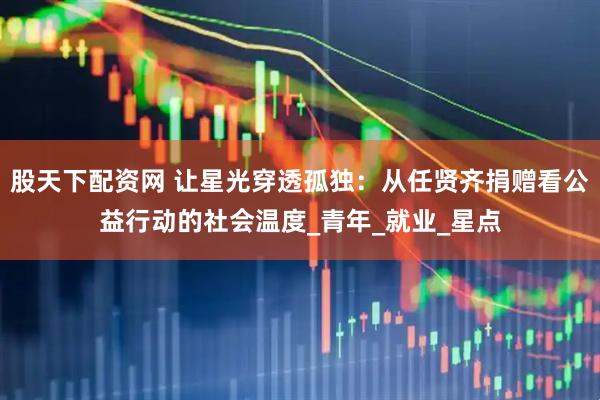 股天下配资网 让星光穿透孤独：从任贤齐捐赠看公益行动的社会温度_青年_就业_星点