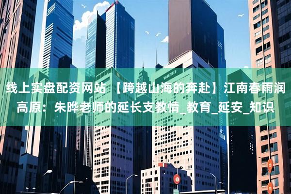 线上实盘配资网站 【跨越山海的奔赴】江南春雨润高原：朱晔老师的延长支教情_教育_延安_知识