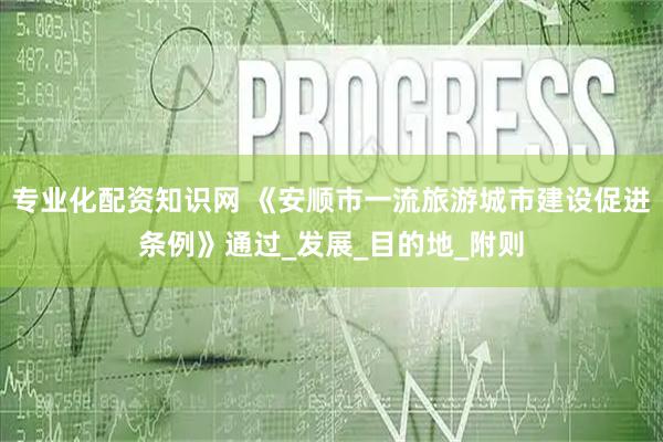 专业化配资知识网 《安顺市一流旅游城市建设促进条例》通过_发展_目的地_附则
