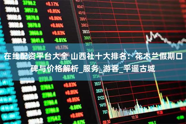 在线配资平台大全 山西社十大排名：花木兰假期口碑与价格解析_服务_游客_平遥古城