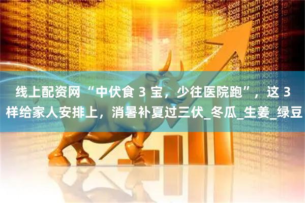 线上配资网 “中伏食 3 宝，少往医院跑”，这 3 样给家人安排上，消暑补夏过三伏_冬瓜_生姜_绿豆