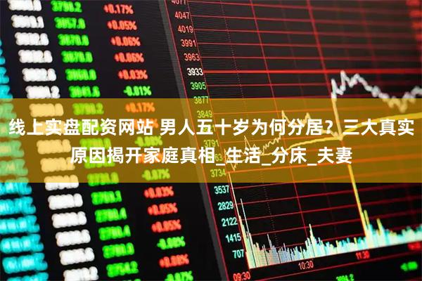 线上实盘配资网站 男人五十岁为何分居？三大真实原因揭开家庭真相_生活_分床_夫妻