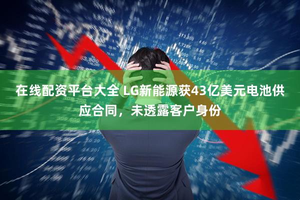 在线配资平台大全 LG新能源获43亿美元电池供应合同，未透露客户身份