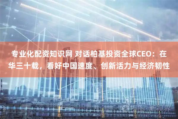 专业化配资知识网 对话柏基投资全球CEO：在华三十载，看好中国速度、创新活力与经济韧性