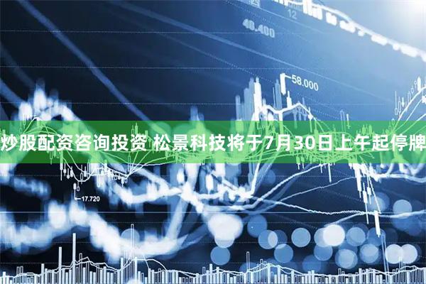 炒股配资咨询投资 松景科技将于7月30日上午起停牌