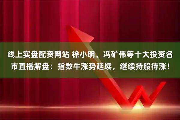 线上实盘配资网站 徐小明、冯矿伟等十大投资名市直播解盘：指数牛涨势延续，继续持股待涨！