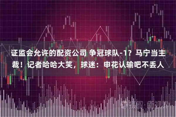 证监会允许的配资公司 争冠球队-1？马宁当主裁！记者哈哈大笑，球迷：申花认输吧不丢人