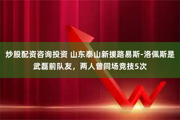 炒股配资咨询投资 山东泰山新援路易斯-洛佩斯是武磊前队友，两人曾同场竞技5次