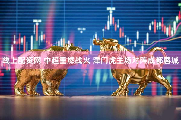 线上配资网 中超重燃战火 津门虎主场对阵成都蓉城