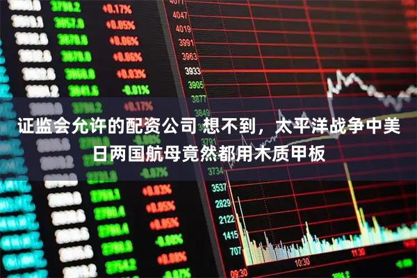 证监会允许的配资公司 想不到，太平洋战争中美日两国航母竟然都用木质甲板