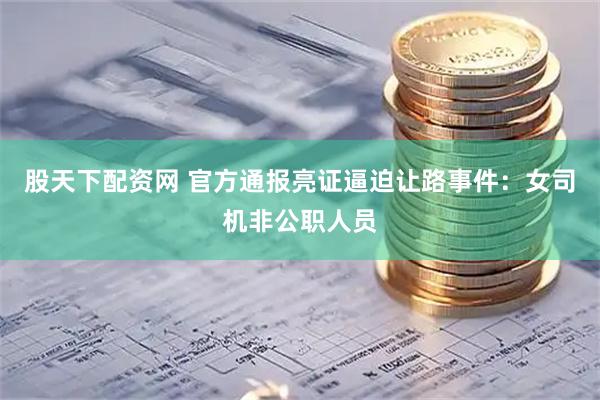 股天下配资网 官方通报亮证逼迫让路事件：女司机非公职人员