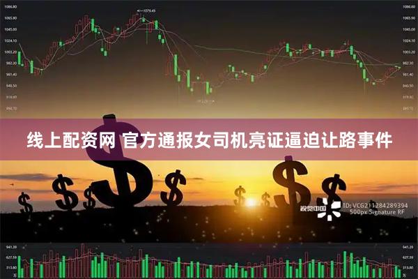 线上配资网 官方通报女司机亮证逼迫让路事件