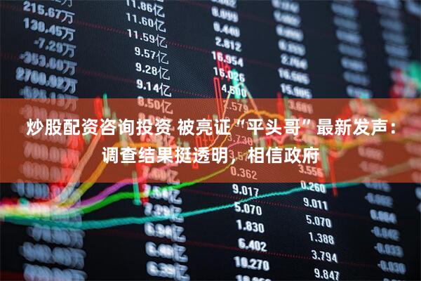 炒股配资咨询投资 被亮证“平头哥”最新发声：调查结果挺透明，相信政府