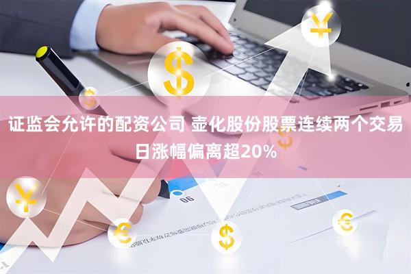 证监会允许的配资公司 壶化股份股票连续两个交易日涨幅偏离超20%