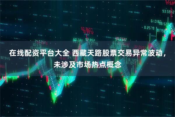 在线配资平台大全 西藏天路股票交易异常波动，未涉及市场热点概念