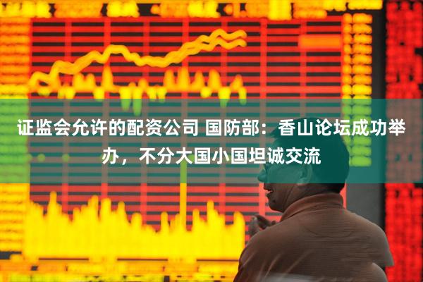 证监会允许的配资公司 国防部：香山论坛成功举办，不分大国小国坦诚交流