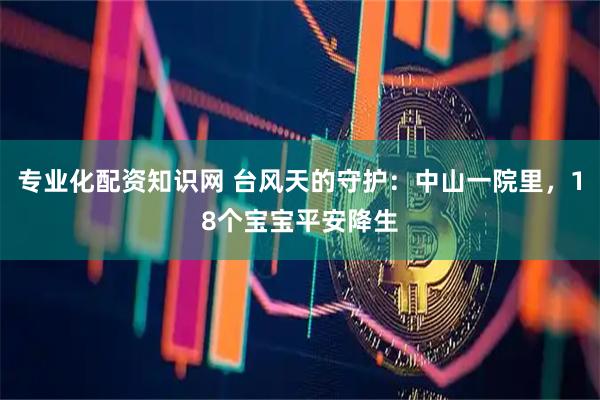 专业化配资知识网 台风天的守护：中山一院里，18个宝宝平安降生