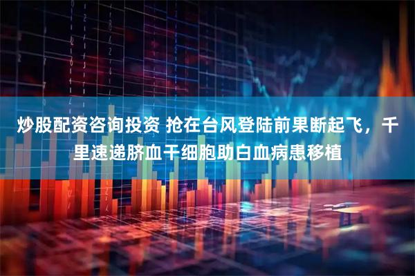 炒股配资咨询投资 抢在台风登陆前果断起飞，千里速递脐血干细胞助白血病患移植