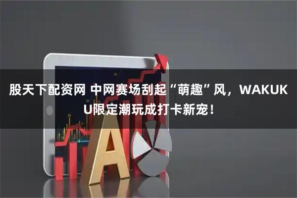 股天下配资网 中网赛场刮起“萌趣”风，WAKUKU限定潮玩成打卡新宠！