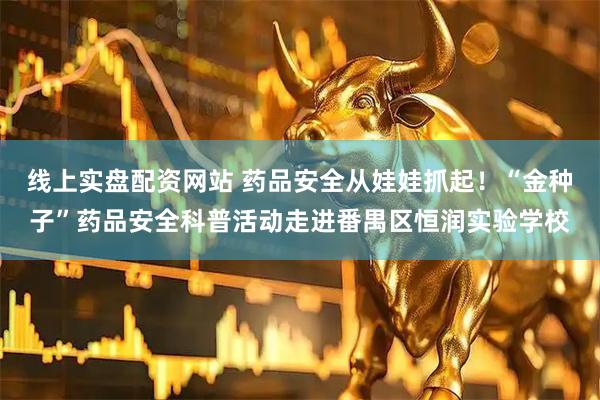 线上实盘配资网站 药品安全从娃娃抓起！“金种子”药品安全科普活动走进番禺区恒润实验学校