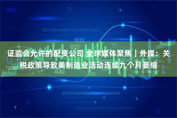证监会允许的配资公司 全球媒体聚焦｜外媒：关税政策导致美制造业活动连续九个月萎缩