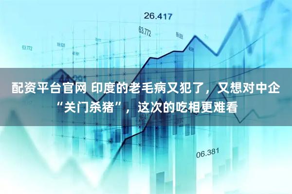 配资平台官网 印度的老毛病又犯了,又想对中企“关门杀猪”,这次的吃相更难看