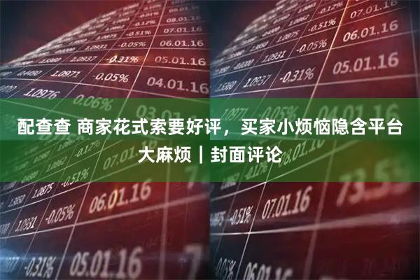 配查查 商家花式索要好评，买家小烦恼隐含平台大麻烦｜封面评论