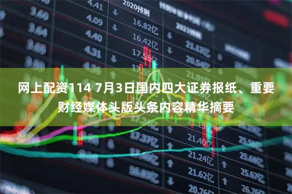 网上配资114 7月3日国内四大证券报纸、重要财经媒体头版头条内容精华摘要