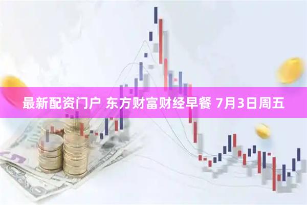 最新配资门户 东方财富财经早餐 7月3日周五