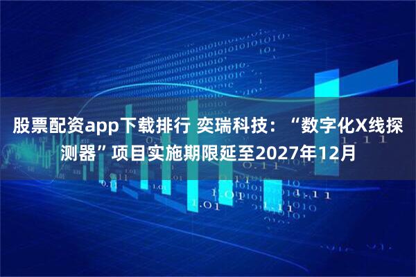 股票配资app下载排行 奕瑞科技：“数字化X线探测器”项目实施期限延至2027年12月
