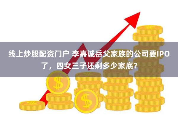 线上炒股配资门户 李嘉诚岳父家族的公司要IPO了，四女三子还剩多少家底？
