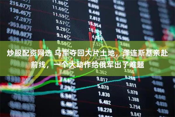 炒股配资网选 乌军夺回大片土地，泽连斯基亲赴前线，一个大动作给俄军出了难题